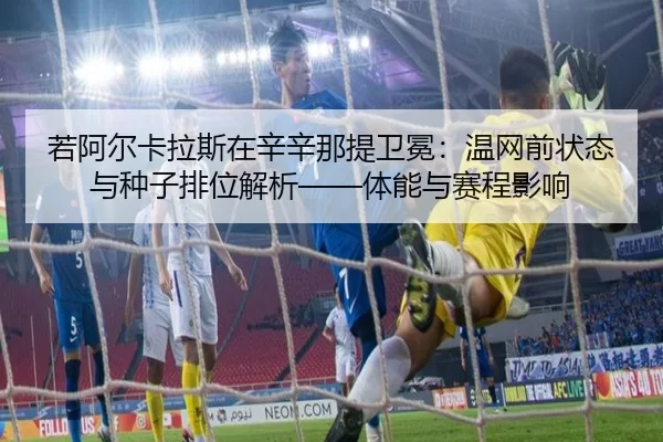 若阿尔卡拉斯在辛辛那提卫冕：温网前状态与种子排位解析——体能与赛程影响